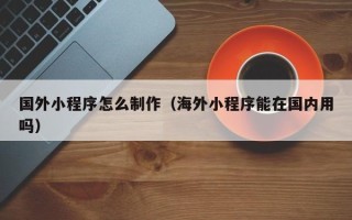 呼伦贝尔国外小程序怎么制作（海外小程序能在国内用吗）
