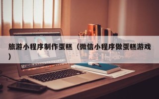 呼伦贝尔旅游小程序制作蛋糕（微信小程序做蛋糕游戏）
